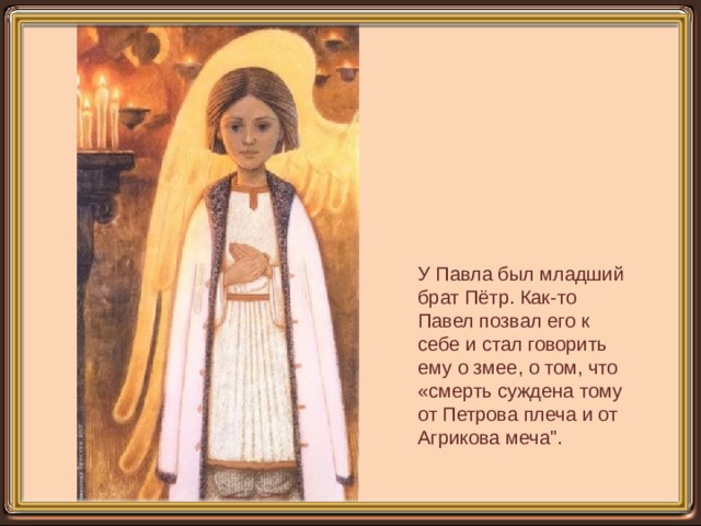 У Павла был младший брат Пётр. Как-то Павел позвал его к себе и стал говорить ему о змее, о том, что «смерть суждена тому от Петрова плеча и от Агрикова меча