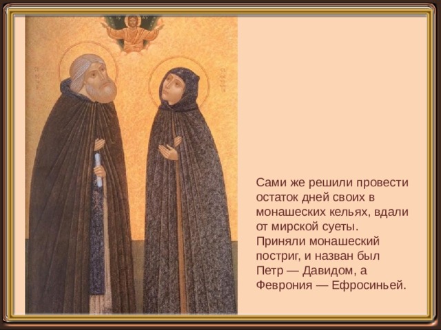 Сами же решили провести остаток дней своих в монашеских кельях, вдали от мирской суеты. Приняли монашеский постриг, и назван был Петр — Давидом, а Феврония — Ефросиньей.   