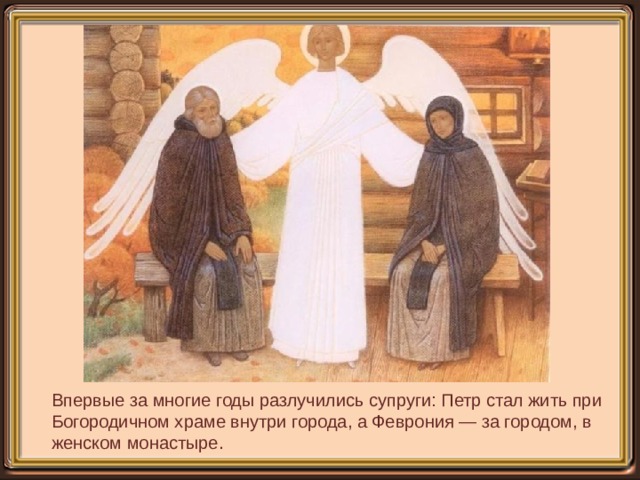 Впервые за многие годы разлучились супруги: Петр стал жить при Богородичном храме внутри города, а Феврония — за городом, в женском монастыре.   