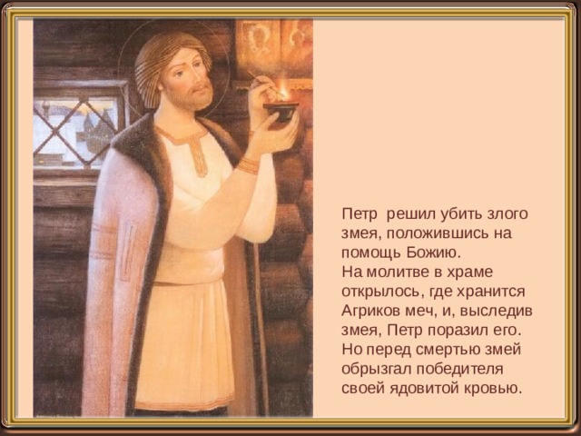 Петр решил убить злого змея, положившись на помощь Божию. На молитве в храме открылось, где хранится Агриков меч, и, выследив змея, Петр поразил его. Но перед смертью змей обрызгал победителя своей ядовитой кровью. 
