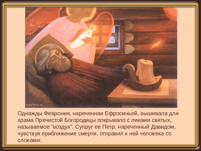 Однажды Феврония, нареченная Ефросиньей, вышивала для храма Пречистой Богородицы покрывало с ликами святых, называемое “воздух”. Супруг ее Петр, нареченный Давидом, чувствуя приближение смерти, отправил к ней человека со словами:   