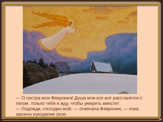 — О сестра моя Феврония! Душа моя вот-вот расстанется с телом, только тебя я жду, чтобы умереть вместе!  — Подожди, господин мой, — отвечала Феврония, — пока закончу рукоделие свое. 