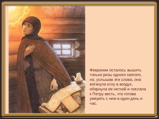   Февронии осталось вышить только ризы одного святого, но, услышав эти слова, она воткнула иглу в воздух, обернула ее ниткой и послала к Петру весть, что готова умереть с ним в один день и час. 