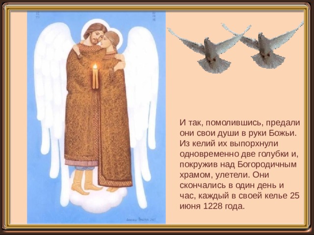 И так, помолившись, предали они свои души в руки Божьи. Из келий их выпорхнули одновременно две голубки и, покружив над Богородичным храмом, улетели. Они скончались в один день и час, каждый в своей келье 25 июня 1228 года. 