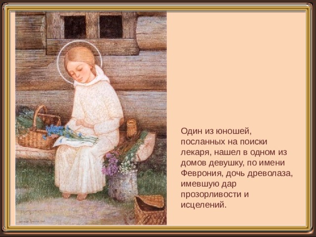 Один из юношей, посланных на поиски лекаря, нашел в одном из домов девушку, по имени Феврония, дочь древолаза, имевшую дар прозорливости и исцелений. 