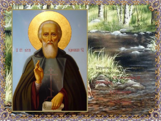 Церковь отмечает память преподобного Сергия в день кончины 25 сентября (8 октября), а также в день обретения мощей 5 (18) июля и в Соборе Радонежских святых 6 (19) июля.    
