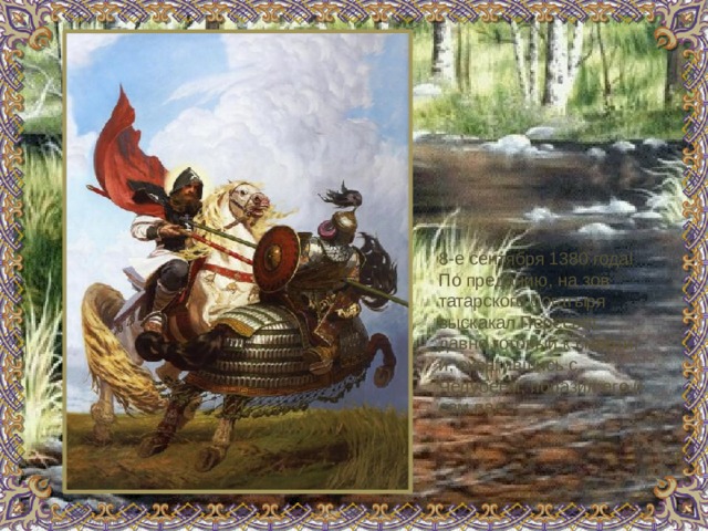 8-е сентября 1380 года!  По преданию, на зов татарского богатыря выскакал Пересвет, давно готовый к смерти, и, схватившись с Челубеем, поразил его и сам пал. 