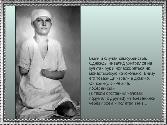 Были и случаи самоубийства. Однажды инвалид ухитрился на культях рук и ног взобраться на монастырскую колокольню. Внизу его товарищи играли в домино. Он крикнул: «Ребята, поберегись!» (в таком состоянии человек подумал о других!) – перевалился через проем и полетел вниз…   