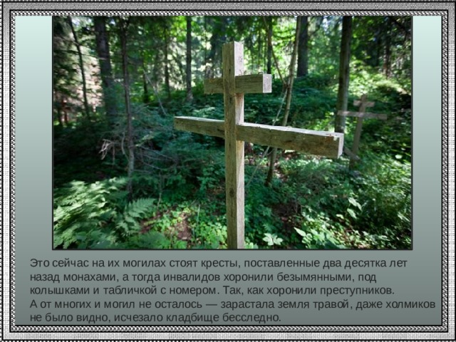 Это сейчас на их могилах стоят кресты, поставленные два десятка лет назад монахами, а тогда инвалидов хоронили безымянными, под колышками и табличкой с номером. Так, как хоронили преступников. А от многих и могил не осталось — зарастала земля травой, даже холмиков не было видно, исчезало кладбище бесследно.   