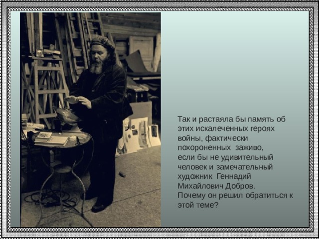 Так и растаяла бы память об этих искалеченных героях войны, фактически похороненных заживо, если бы не удивительный человек и замечательный художник Геннадий Михайлович Добров. Почему он решил обратиться к этой теме? 