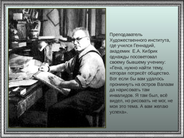 Преподаватель Художественного института, где учился Геннадий, академик Е.А. Кибрик однажды посоветовал своему бывшему ученику: «Гена, нужно найти тему, которая потрясёт общество. Вот если бы вам удалось проникнуть на остров Валаам да нарисовать там инвалидов. Я там был, всё видел, но рисовать не мог, не моя это тема. А вам желаю успеха». 