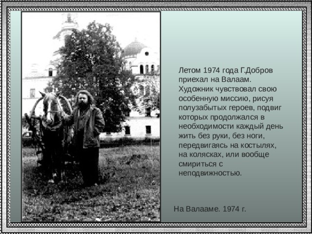 Летом 1974 года Г.Добров приехал на Валаам.  Художник чувствовал свою особенную миссию, рисуя полузабытых героев, подвиг которых продолжался в необходимости каждый день жить без руки, без ноги, передвигаясь на костылях, на колясках, или вообще смириться с неподвижностью.   На Валааме. 1974 г. 