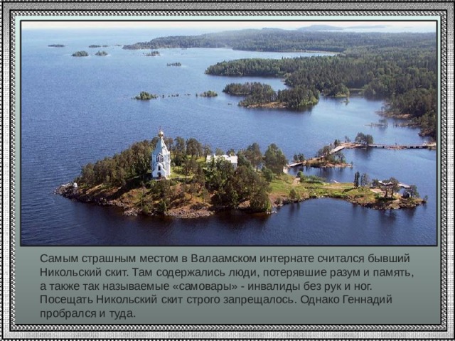 Самым страшным местом в Валаамском интернате считался бывший Никольский скит. Там содержались люди, потерявшие разум и память, а также так называемые «самовары» - инвалиды без рук и ног. Посещать Никольский скит строго запрещалось. Однако Геннадий пробрался и туда. 