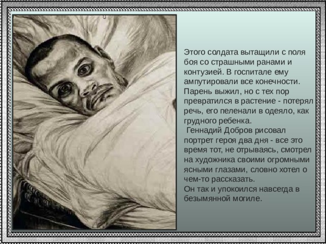 Этого солдата вытащили с поля боя со страшными ранами и контузией. В госпитале ему ампутировали все конечности. Парень выжил, но с тех пор превратился в растение - потерял речь, его пеленали в одеяло, как грудного ребенка.  Геннадий Добров рисовал портрет героя два дня - все это время тот, не отрываясь, смотрел на художника своими огромными ясными глазами, словно хотел о чем-то рассказать. Он так и упокоился навсегда в безымянной могиле. 