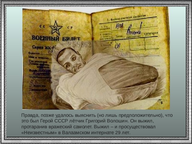 Правда, позже удалось выяснить (но лишь предположительно), что это был Герой СССР лётчик Григорий Волошин. Он выжил, протаранив вражеский самолет. Выжил – и просуществовал «Неизвестным» в Валаамском интернате 29 лет. 