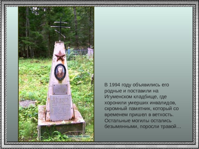 В 1994 году объявились его родные и поставили на Игуменском кладбище, где хоронили умерших инвалидов, скромный памятник, который со временем пришел в ветхость. Остальные могилы остались безымянными, поросли травой…   