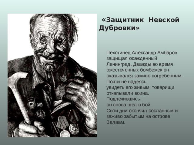  « Защитник Невской Дубровки» Пехотинец Александр Амбаров защищал осажденный Ленинград. Дважды во время ожесточенных бомбежек он оказывался заживо погребенным. Почти не надеясь увидеть его живым, товарищи откапывали воина. Подлечившись, он снова шел в бой. Свои дни окончил сосланным и заживо забытым на острове Валаам. 