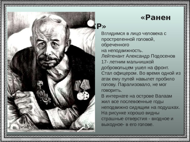   «Ранен при защите СССР» Вглядимся в лицо человека с простреленной головой, обреченного на неподвижность. Лейтенант Александр Подосенов 17- летним мальчишкой добровольцем ушел на фронт. Стал офицером. Во время одной из атак ему пулей навылет пробило голову. Парализовало, не мог говорить. В интернате на острове Валаам жил все послевоенные годы неподвижно сидящим на подушках. На рисунке хорошо видны страшные отверстия - входное и выходное- в его голове. 