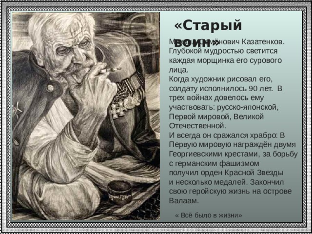 «Старый воин»  Михаил Семёнович Казатенков. Глубокой мудростью светится каждая морщинка его сурового лица.  Когда художник рисовал его, солдату исполнилось 90 лет. В трех войнах довелось ему участвовать: русско-японской, Первой мировой, Великой Отечественной. И всегда он сражался храбро: В Первую мировую награждён двумя Георгиевскими крестами, за борьбу с германским фашизмом получил орден Красной Звезды и несколько медалей. Закончил свою геройскую жизнь на острове Валаам.  « Всё было в жизни» 