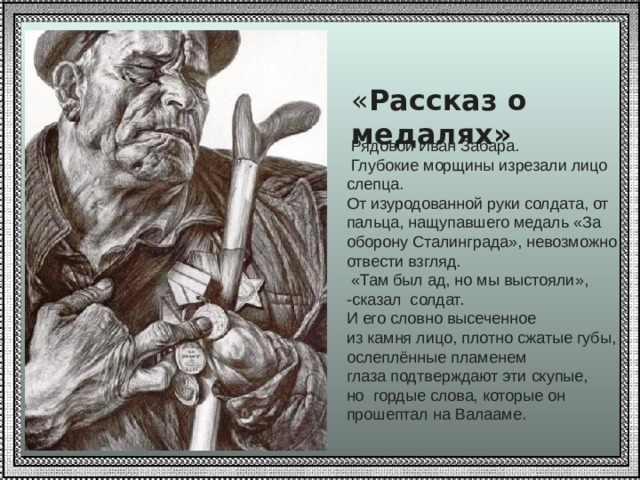  « Рассказ о медалях»   Рядовой Иван Забара.  Глубокие морщины изрезали лицо слепца.  От изуродованной руки солдата, от пальца, нащупавшего медаль «За оборону Сталинграда», невозможно отвести взгляд.  «Там был ад, но мы выстояли», -сказал солдат. И его словно высеченное из камня лицо, плотно сжатые губы, ослеплённые пламенем глаза подтверждают эти скупые, но гордые слова, которые он прошептал на Валааме. 