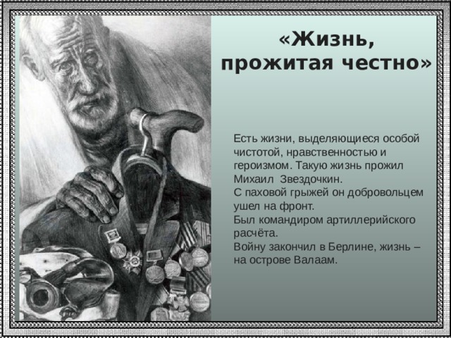 «Жизнь, прожитая честно» Есть жизни, выделяющиеся особой чистотой, нравственностью и героизмом. Такую жизнь прожил Михаил Звездочкин. С паховой грыжей он добровольцем ушел на фронт. Был командиром артиллерийского расчёта. Войну закончил в Берлине, жизнь – на острове Валаам. 