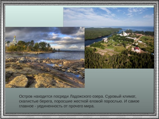 Остров находится посреди Ладожского озера. Суровый климат, скалистые берега, поросшие жесткой еловой порослью. И самое главное - уединенность от прочего мира.   