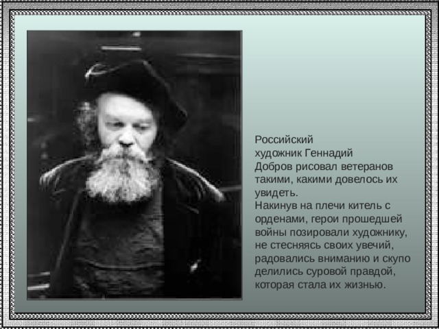 Российский художник Геннадий Добров рисовал ветеранов такими, какими довелось их увидеть. Накинув на плечи китель с орденами, герои прошедшей войны позировали художнику, не стесняясь своих увечий, радовались вниманию и скупо делились суровой правдой, которая стала их жизнью.  
