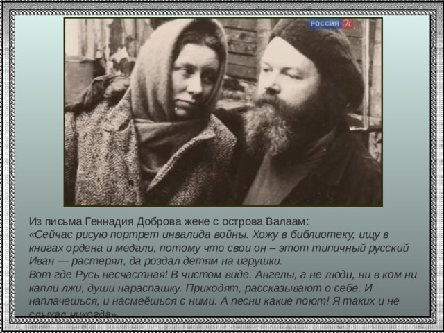 Из письма Геннадия Доброва жене с острова Валаам:  «Сейчас рисую портрет инвалида войны. Хожу в библиотеку, ищу в книгах ордена и медали, потому что свои он – этот типичный русский Иван — растерял, да роздал детям на игрушки.  Вот где Русь несчастная! В чистом виде. Ангелы, а не люди, ни в ком ни капли лжи, души нараспашку. Приходят, рассказывают о себе. И наплачешься, и насмеёшься с ними. А песни какие поют! Я таких и не слыхал никогда» 