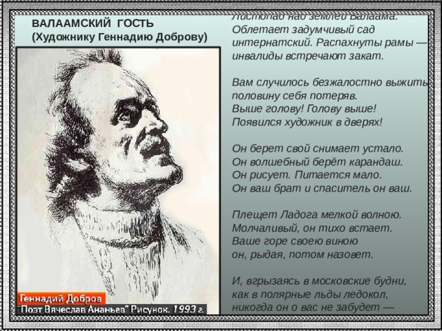 Листопад над землей Валаама.  Облетает задумчивый сад  интернатский. Распахнуты рамы —  инвалиды встречают закат.   Вам случилось безжалостно выжить,  половину себя потеряв.  Выше голову! Голову выше!  Появился художник в дверях!   Он берет свой снимает устало.  Он волшебный берёт карандаш.  Он рисует. Питается мало.  Он ваш брат и спаситель он ваш.   Плещет Ладога мелкой волною.  Молчаливый, он тихо встает.  Ваше горе своею виною  он, рыдая, потом назовет.   И, вгрызаясь в московские будни,  как в полярные льды ледокол,  никогда он о вас не забудет —  ни о ком! ВАЛААМСКИЙ ГОСТЬ  (Художнику Геннадию Доброву)   