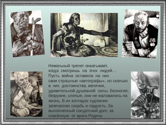 Невольный трепет охватывает, когда смотришь на этих людей… Пусть война оставила на них свои страшные «автографы», но сколько в них достоинства, величия, удивительной душевной силы. Безногие, безрукие, слепые, они не жаловались на жизнь. В их взглядах художник запечатлел скорбь и гордость. За выполненный солдатский долг, за спасённую от врага Родину. 