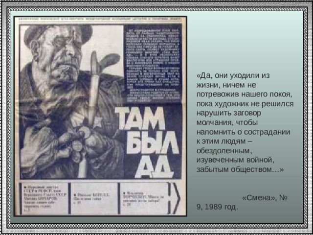 «Да, они уходили из жизни, ничем не потревожив нашего покоя, пока художник не решился нарушить заговор молчания, чтобы напомнить о сострадании к этим людям – обездоленным, изувеченным войной, забытым обществом…»  «Смена», № 9, 1989 год. 