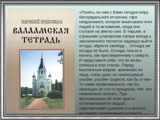 «Понять ли нам с Вами сегодня меру беспредельного отчаяния, горя неодолимого, которое охватывало этих людей в то мгновение, когда они ступали на землю сию. В тюрьме, в страшном гулаговском лагере всегда у заключенного теплится надежда выйти оттуда, обрести свободу… Отсюда же исхода не было. Отсюда только в могилу, как приговоренному к смерти. И представьте себе, что за жизнь потекла в этих стенах. Перед мысленным взором возникают их лица, глаза, руки, их неописуемые улыбки, улыбки существ, как бы в чем-то навек провинившихся, как бы просящих за что-то прощения. Нет, это невозможно описать. При воспоминании об этом просто останавливается сердце, перехватывает дыхание и в мыслях возникает невозможная путаница, какой-то сгусток боли! Е.Кузнецов 