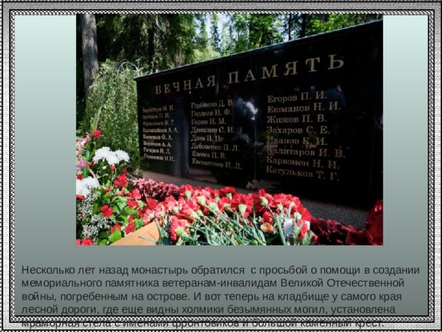 Несколько лет назад монастырь обратился с просьбой о помощи в создании мемориального памятника ветеранам-инвалидам Великой Отечественной войны, погребенным на острове. И вот теперь на кладбище у самого края лесной дороги, где еще видны холмики безымянных могил, установлена мраморная стела с именами фронтовиков и большой каменный крест. 