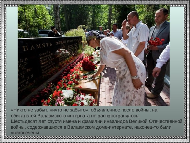 «Никто не забыт, ничто не забыто», объявленное после войны, на обитателей Валаамского интерната не распространялось. Шестьдесят лет спустя имена и фамилии инвалидов Великой Отечественной войны, содержавшихся в Валаамском доме-интернате, наконец-то были увековечены. 