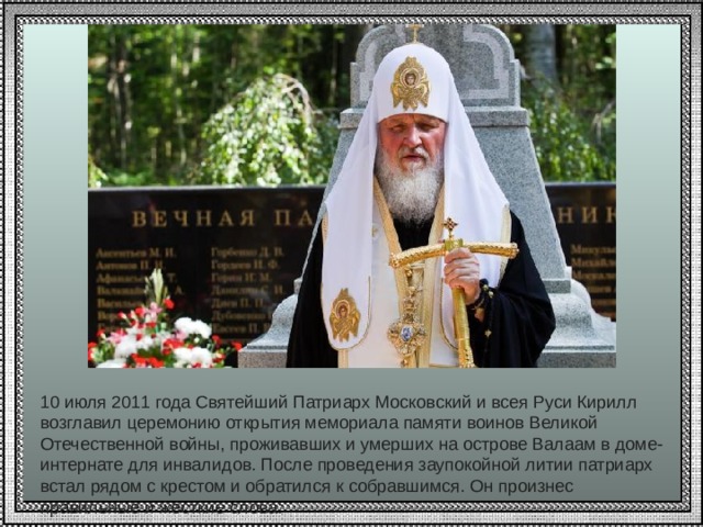          10 июля 2011 года Святейший Патриарх Московский и всея Руси Кирилл возглавил церемонию открытия мемориала памяти воинов Великой Отечественной войны, проживавших и умерших на острове Валаам в доме-интернате для инвалидов. После проведения заупокойной литии патриарх встал рядом с крестом и обратился к собравшимся. Он произнес правильные и жесткие слова: 