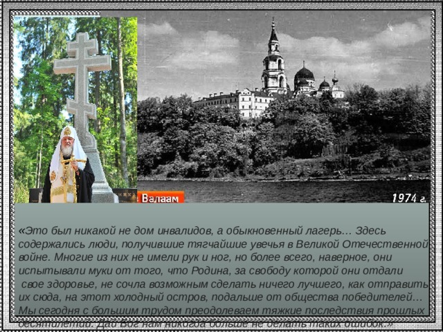           « Это был никакой не дом инвалидов, а обыкновенный лагерь… Здесь содержались люди, получившие тягчайшие увечья в Великой Отечественной войне. Многие из них не имели рук и ног, но более всего, наверное, они испытывали муки от того, что Родина, за свободу которой они отдали  свое здоровье, не сочла возможным сделать ничего лучшего, как отправить их сюда, на этот холодный остров, подальше от общества победителей… Мы сегодня с большим трудом преодолеваем тяжкие последствия прошлых десятилетий. Дай Бог нам никогда больше не делать таких ошибок.»   
