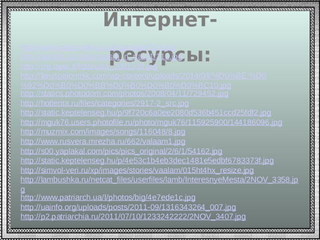 Интернет-ресурсы: http://www.palomnikrus.ru/bigimage/523.jpg http://samlib.ru/img/w/wasilij_n_r/a-01/313.jpg http://my.topic.lt/foto/xata_2091538.jpg http://laruspalomnik.com/wp-content/uploads/2014/04/%D0%BE.%D0%92%D0%B0%D0%BB%D0%B0%D0%B0%D0%BC10.jpg http://statics.photodom.com/photos/2008/04/11/729452.jpg http://hotlenta.ru/files/categories/2917-2_src.jpg http://static.keptelenseg.hu/p/9f720c6a0ee2080d536b451ccd25fdf2.jpg http://mguk76.users.photofile.ru/photo/mguk76/115925900/144186096.jpg http://muzmix.com/images/songs/116048/8.jpg http://www.rusvera.mrezha.ru/662/valaam1.jpg http://s00.yaplakal.com/pics/pics_original/2/6/1/54162.jpg http://static.keptelenseg.hu/p/4e53c1b4eb3dec1481e5edbf6783373f.jpg http://simvol-veri.ru/xp/images/stories/vaalam/015ht4hx_resize.jpg http://lambushka.ru/netcat_files/userfiles/lamb/InteresnyeMesta/2NOV_3358.jpg http://www.patriarch.ua/I/photos/big/4e7ede1c.jpg http://uainfo.org/uploads/posts/2011-09/1316343264_007.jpg http:// p2.patriarchia.ru/2011/07/10/1233242222/2NOV_3407.jpg 