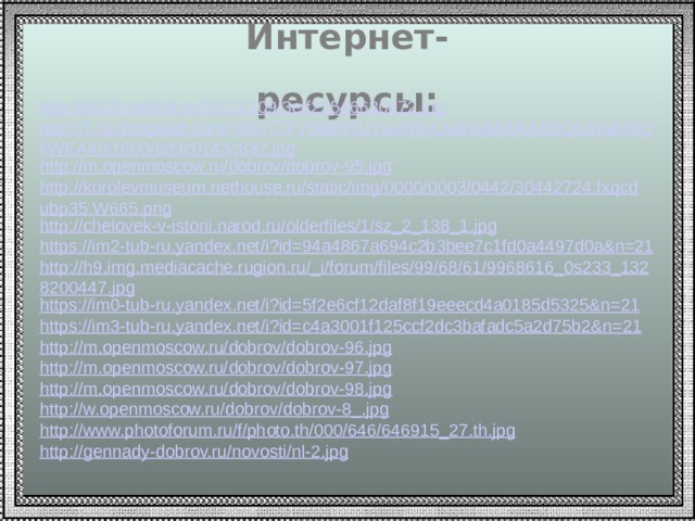 Интернет-ресурсы: http://s010.radikal.ru/i311/1109/3e/f23546630d72.jpg http://1.bp.blogspot.com/-tMXT7P708MY/UYwvHfniUwI/AAAAAAABQiU/vahISUkWEA4/s1600/ad3c0143c832.jpg http://m.openmoscow.ru/dobrov/dobrov-95.jpg http://korolevmuseum.nethouse.ru/static/img/0000/0003/0442/30442724.fxqcdubp35.W665.png http://chelovek-v-istorii.narod.ru/olderfiles/1/sz_2_138_1.jpg https://im2-tub-ru.yandex.net/i?id=94a4867a694c2b3bee7c1fd0a4497d0a&n=21 http://h9.img.mediacache.rugion.ru/_i/forum/files/99/68/61/9968616_0s233_1328200447.jpg https://im0-tub-ru.yandex.net/i?id=5f2e6cf12daf8f19eeecd4a0185d5325&n=21 https://im3-tub-ru.yandex.net/i?id=c4a3001f125ccf2dc3bafadc5a2d75b2&n=21 http://m.openmoscow.ru/dobrov/dobrov-96.jpg http://m.openmoscow.ru/dobrov/dobrov-97.jpg http://m.openmoscow.ru/dobrov/dobrov-98.jpg http://w.openmoscow.ru/dobrov/dobrov-8_.jpg http://www.photoforum.ru/f/photo.th/000/646/646915_27.th.jpg http://gennady-dobrov.ru/novosti/nl-2.jpg 