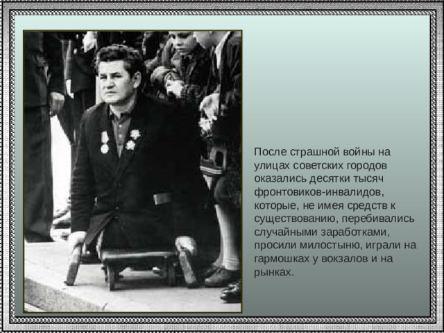 После страшной войны на улицах советских городов оказались десятки тысяч фронтовиков-инвалидов, которые, не имея средств к существованию, перебивались случайными заработками, просили милостыню, играли на гармошках у вокзалов и на рынках.   