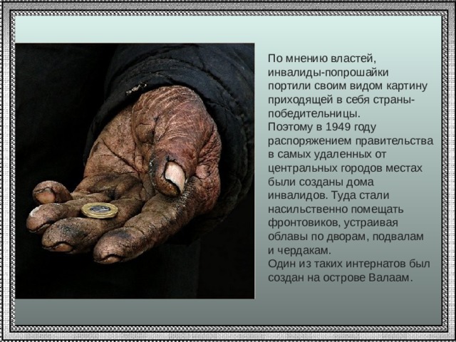 По мнению властей, инвалиды-попрошайки портили своим видом картину приходящей в себя страны-победительницы. Поэтому в 1949 году распоряжением правительства в самых удаленных от центральных городов местах были созданы дома инвалидов. Туда стали насильственно помещать фронтовиков, устраивая облавы по дворам, подвалам и чердакам. Один из таких интернатов был создан на острове Валаам. 
