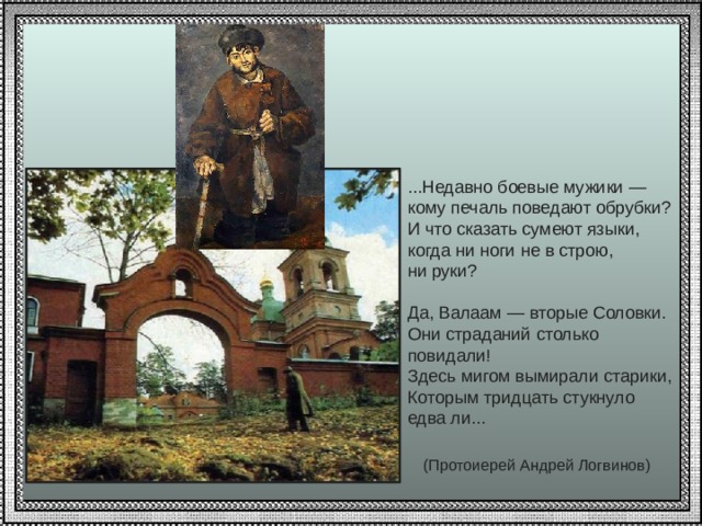 ...Недавно боевые мужики — кому печаль поведают обрубки? И что сказать сумеют языки, когда ни ноги не в строю, ни руки? Да, Валаам — вторые Соловки. Они страданий столько повидали! Здесь мигом вымирали старики, Которым тридцать стукнуло едва ли...  (Протоиерей Андрей Логвинов)  