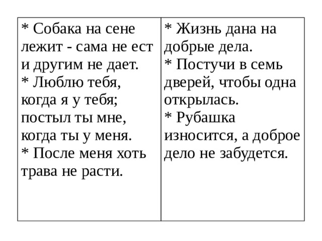 * Собака на сене лежит - сама не ест и другим не дает. * Люблю тебя, когда я у тебя; постыл ты мне, когда ты у меня. * Жизнь дана на добрые дела. * После меня хоть трава не расти. * Постучи в семь дверей, чтобы одна открылась. * Рубашка износится, а доброе дело не забудется.