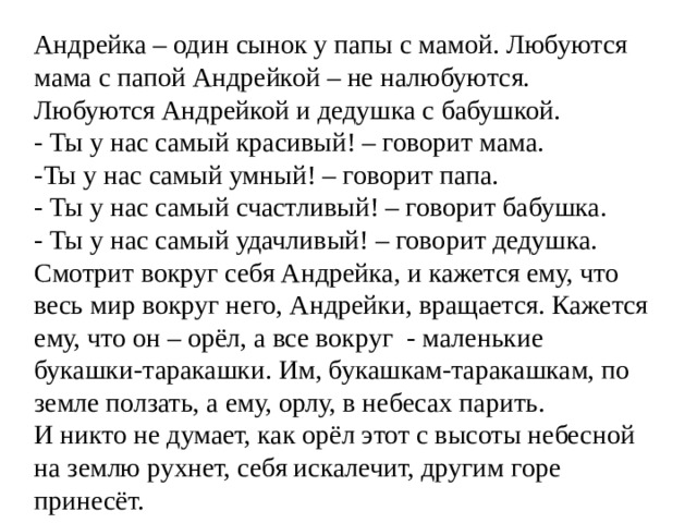 Андрейка – один сынок у папы с мамой. Любуются мама с папой Андрейкой – не налюбуются. Любуются Андрейкой и дедушка с бабушкой. - Ты у нас самый красивый! – говорит мама. -Ты у нас самый умный! – говорит папа. - Ты у нас самый счастливый! – говорит бабушка. - Ты у нас самый удачливый! – говорит дедушка. Смотрит вокруг себя Андрейка, и кажется ему, что весь мир вокруг него, Андрейки, вращается. Кажется ему, что он – орёл, а все вокруг - маленькие букашки-таракашки. Им, букашкам-таракашкам, по земле ползать, а ему, орлу, в небесах парить. И никто не думает, как орёл этот с высоты небесной на землю рухнет, себя искалечит, другим горе принесёт.