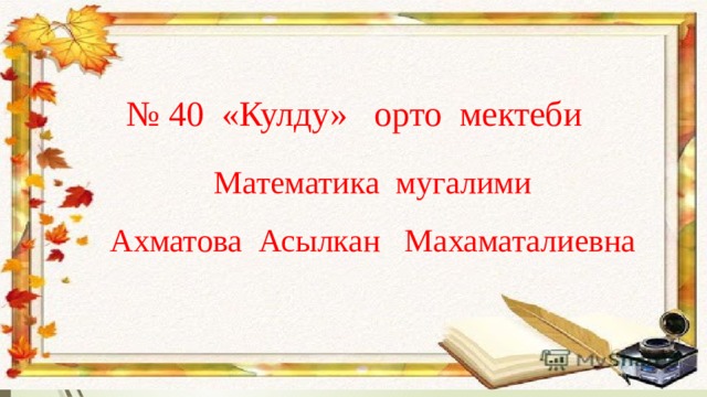 № 40 «Кулду» орто мектеби Математика мугалими Ахматова Асылкан Махаматалиевна 