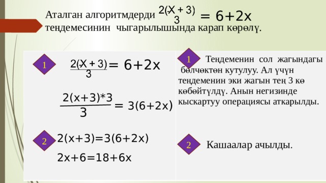   Аталган алгоритмдерди теңдемесинин чыгарылышында карап көрөлү. = 6+2х 1  Теңдеменин сол жагындагы бөлчөктөн кутулуу. Ал үчүн теңдеменин эки жагын тең 3 кө көбөйтүлдү. Анын негизинде кыскартуу операциясы аткарылды. 1 = 6+2х   2(х+3)*3 = 3(6+2х ) 3 2(х+3)=3(6+2х) 2х+6=18+6х 2 2 Кашаалар ачылды . 