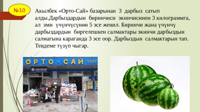 № 10 Акылбек «Орто-Сай» базарынан 3 дарбыз сатып алды.Дарбыздардын биринчиси экинчисинен 3 килограммга, ал эми үчүнчүсүнөн 5 эсе жеңил. Биринчи жана үчүнчү дарбыздардын биргелешкен салмактары экинчи дарбыздын салмагына караганда 3 эсе оор. Дарбыздын салмактарын тап. Теңдеме түзүп чыгар. 