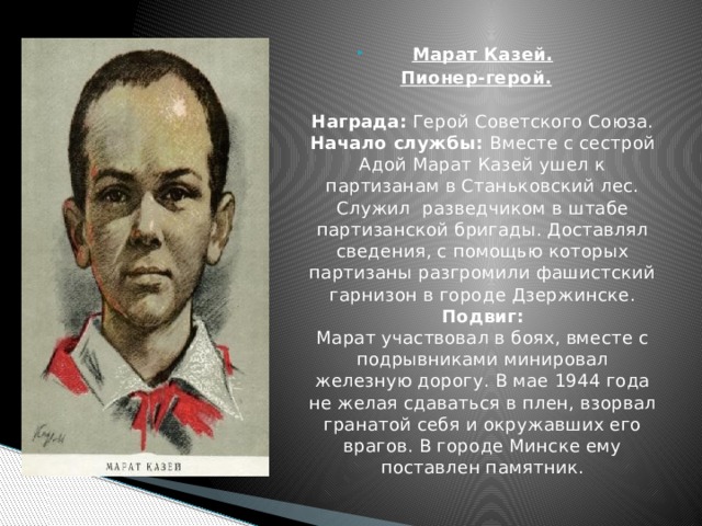 Марат Казей. Пионер-герой.     Награда: Герой Советского Союза.  Начало службы: Вместе с сестрой Адой Марат Казей ушел к партизанам в Станьковский лес. Служил  разведчиком в штабе партизанской бригады. Доставлял сведения, с помощью которых партизаны разгромили фашистский гарнизон в городе Дзержинске.  Подвиг:  Марат участвовал в боях, вместе с подрывниками минировал железную дорогу. В мае 1944 года не желая сдаваться в плен, взорвал гранатой себя и окружавших его врагов. В городе Минске ему поставлен памятник. 