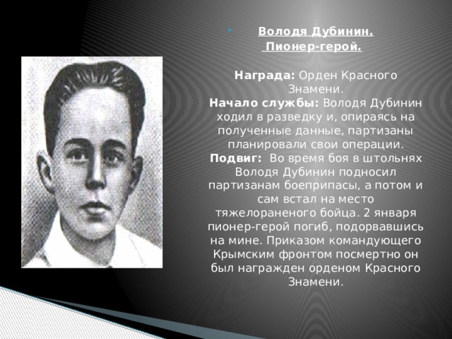 Володя Дубинин.  Пионер-герой.  Награда: Орден Красного Знамени.  Начало службы: Володя Дубинин ходил в разведку и, опираясь на полученные данные, партизаны планировали свои операции.  Подвиг:  Во время боя в штольнях Володя Дубинин подносил партизанам боеприпасы, а потом и сам встал на место тяжелораненого бойца. 2 января пионер-герой погиб, подорвавшись на мине. Приказом командующего Крымским фронтом посмертно он был награжден орденом Красного Знамени.    