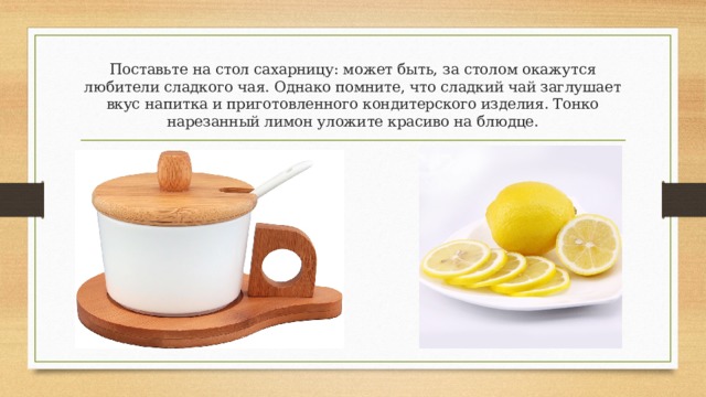 Поставьте на стол сахарницу: может быть, за столом окажутся любители сладкого чая. Однако помните, что сладкий чай заглушает вкус напитка и приготовленного кондитерского изделия. Тонко нарезанный лимон уложите красиво на блюдце. 