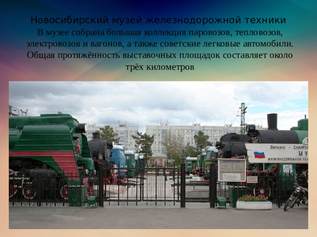 Новосибирский музей железнодорожной техники  В музее собрана большая коллекция паровозов, тепловозов, электровозов и вагонов, а также советские легковые автомобили. Общая протяжённость выставочных площадок составляет около трёх километров